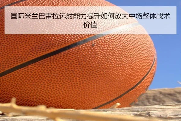 国际米兰巴雷拉远射能力提升如何放大中场整体战术价值